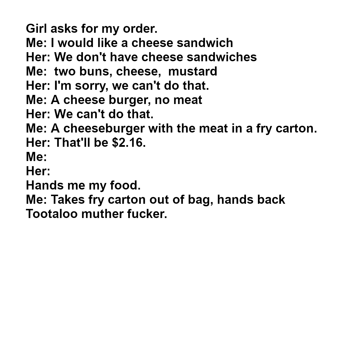 document - Girl asks for my order. Me I would a cheese sandwich Her We don't have cheese sandwiches Me two buns, cheese, mustard Her I'm sorry, we can't do that. Me A cheese burger, no meat Her We can't do that. Me A cheeseburger with the meat in a fry ca