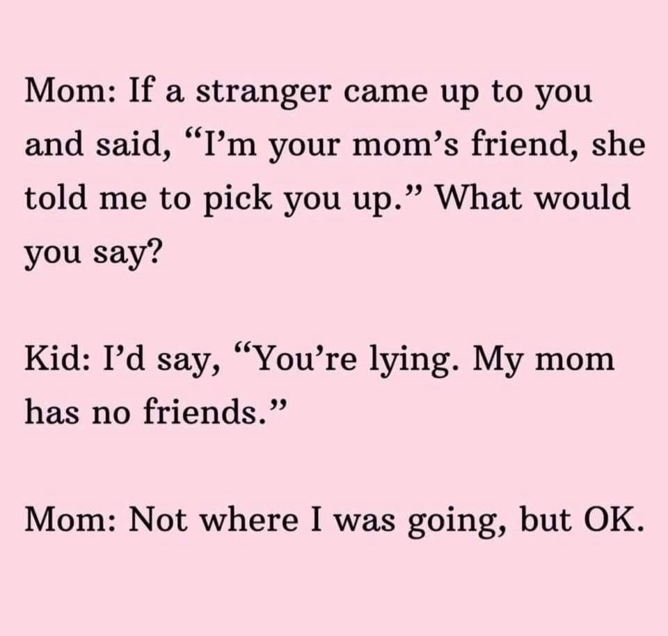 angle - Mom If a stranger came up to you and said, I'm your mom's friend, she told me to pick you up. What would you say? Kid I'd say, You're lying. My mom has no friends." Mom Not where I was going, but Ok.