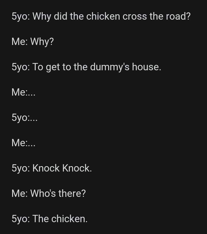 Why did the chicken cross the road? - 5yo Why did the chicken cross the road? Me Why? 5yo To get to the dummy's house. Me... 5yo... Me... 5yo Knock Knock. Me Who's there? 5yo The chicken.