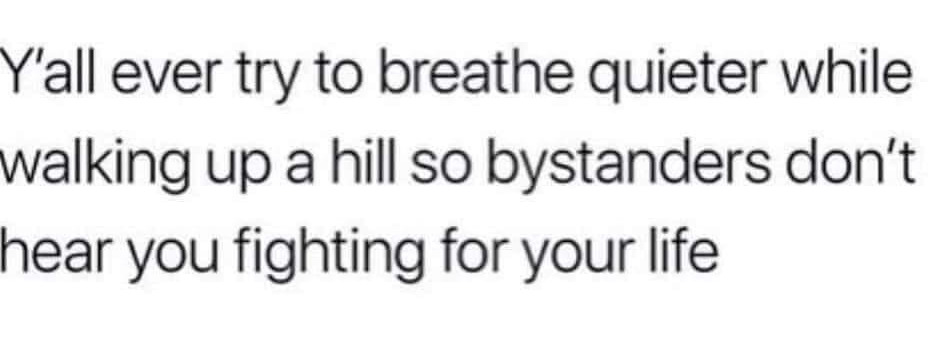 Y'all ever try to breathe quieter while walking up a hill so bystanders don't hear you fighting for your life
