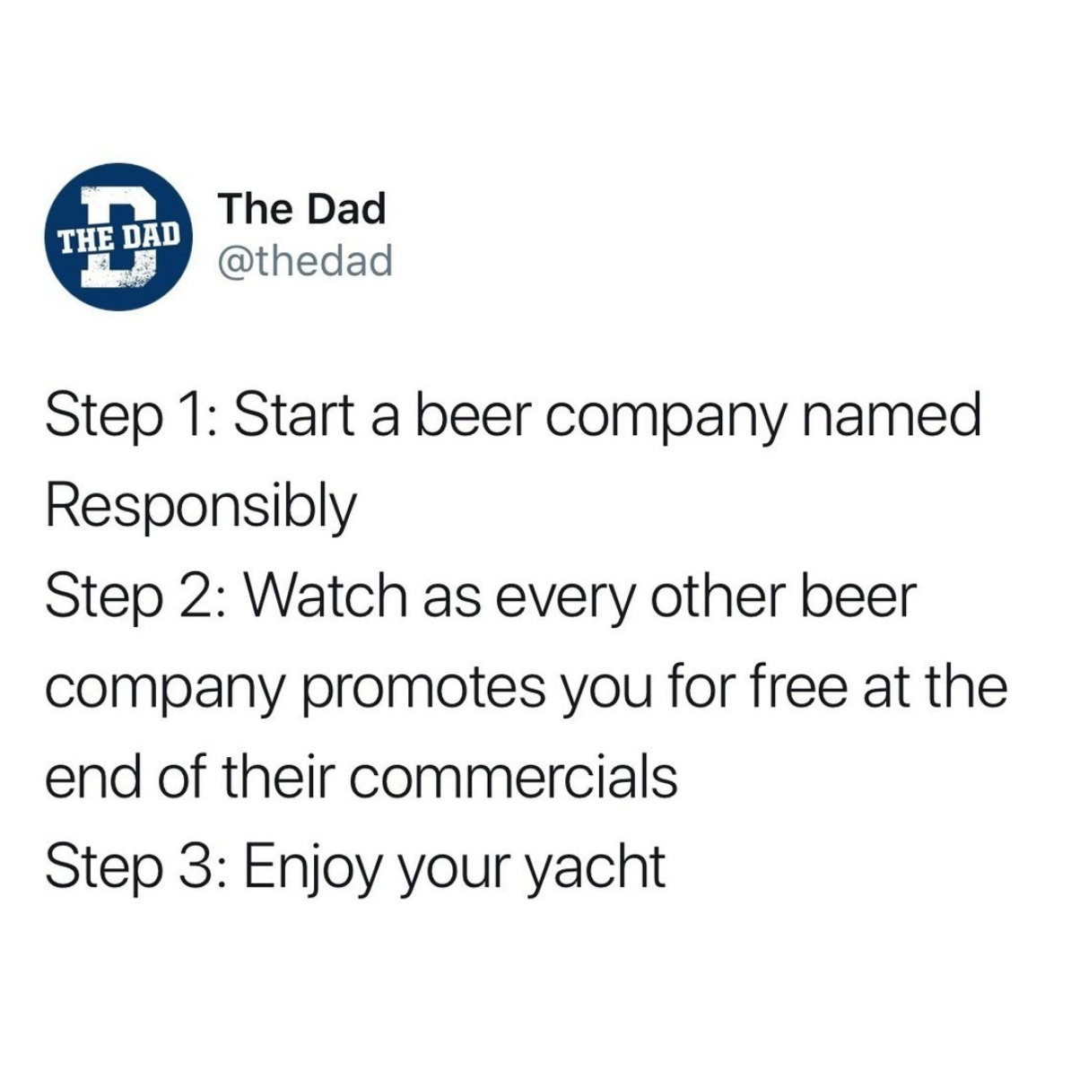 angle - The Dad The Dad Step 1 Start a beer company named Responsibly Step 2 Watch as every other beer company promotes you for free at the end of their commercials Step 3 Enjoy your yacht