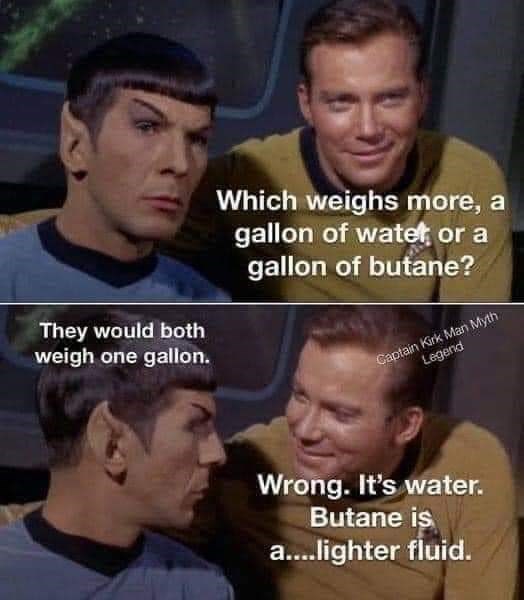 captain kirk man myth legend - Which weighs more, a gallon of watet, or a gallon of butane? They would both weigh one gallon. Captain Kirk Man Myth Legend Wrong. It's water. Butane is a....lighter fluid.