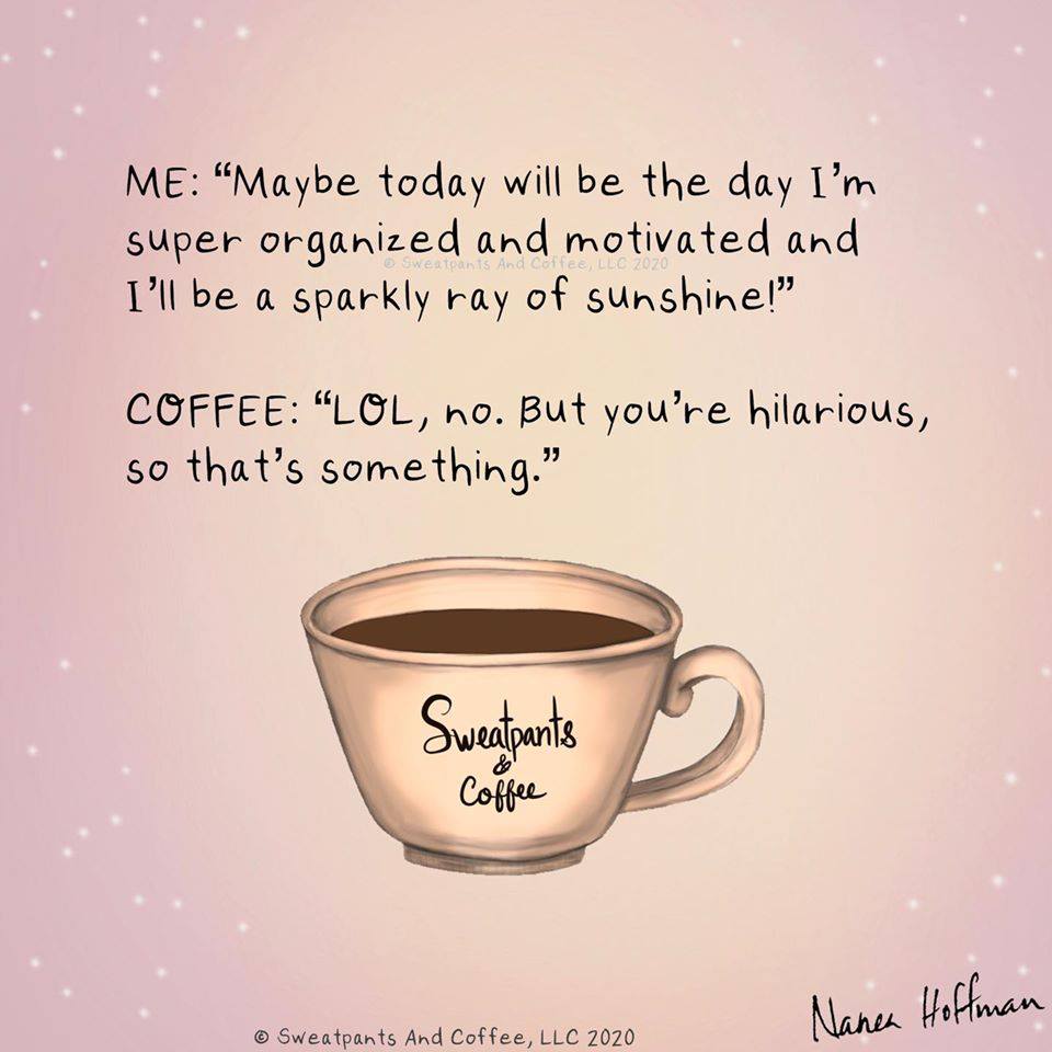 coffee memes - international coffee cup - Me "Maybe today will be the day I'm super organized and motivated and I'll be a sparkly ray of sunshine!" Sweatpants And Coffee, Llc Zozo Coffee "Lol, no. But you're hilarious, so that's something." Sweatpants Cof