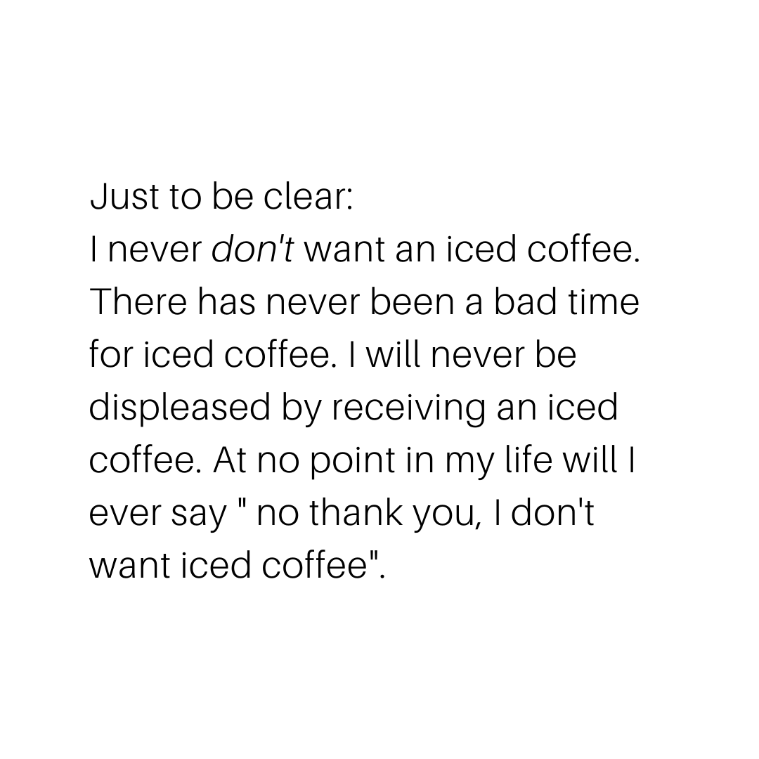 coffee memes - international angle - Just to be clear I never don't want an iced coffee. There has never been a bad time for iced coffee. I will never be displeased by receiving an iced coffee. At no point in my life will i ever say " no thank you, I don'