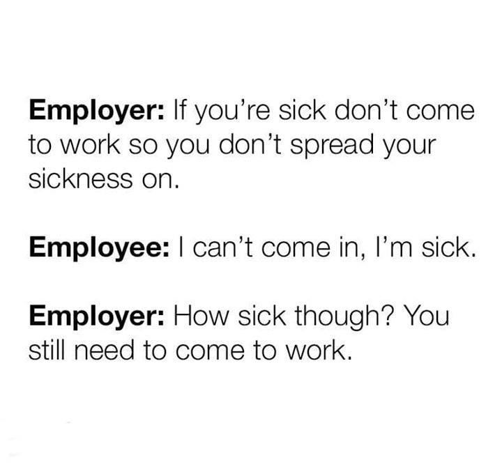 employee welfare - Employer If you're sick don't come to work so you don't spread your sickness on. Employee I can't come in, I'm sick. Employer How sick though? You still need to come to work.