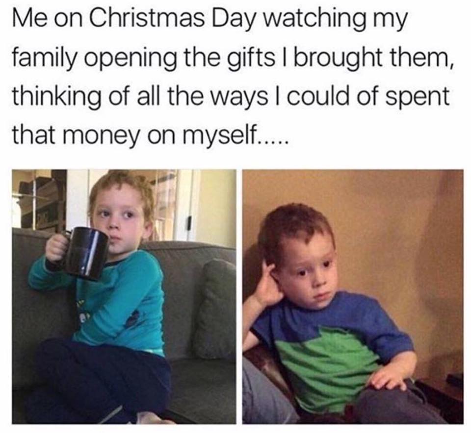 me on christmas day meme - Me on Christmas Day watching my family opening the gifts I brought them, thinking of all the ways I could of spent that money on myself.....