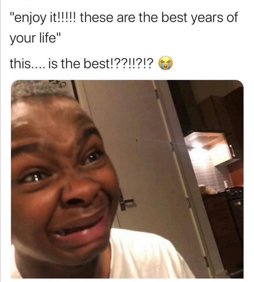 best meme - "enjoy it!!!!! these are the best years of your life" this.... is the best!??!!?!?