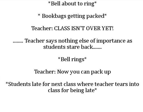 angle - Bell about to ring Bookbags getting packed Teacher Class Isn'T Over Yet! ...... Teacher says nothing else of importance as students stare back...... Bell rings Teacher Now you can pack up Students late for next class where teacher tears into class