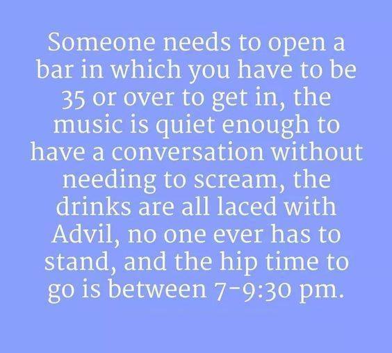 sky - Someone needs to open a bar in which you have to be 35 or over to get in, the music is quiet enough to have a conversation without needing to scream, the drinks are all laced with Advil, no one ever has to stand, and the hip time to go is between 7.