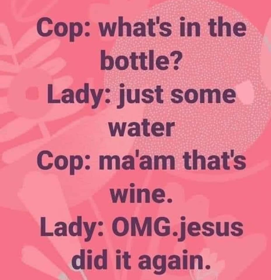 love - Cop what's in the bottle? Lady just some water Cop ma'am that's wine. Lady Omg.jesus did it again.