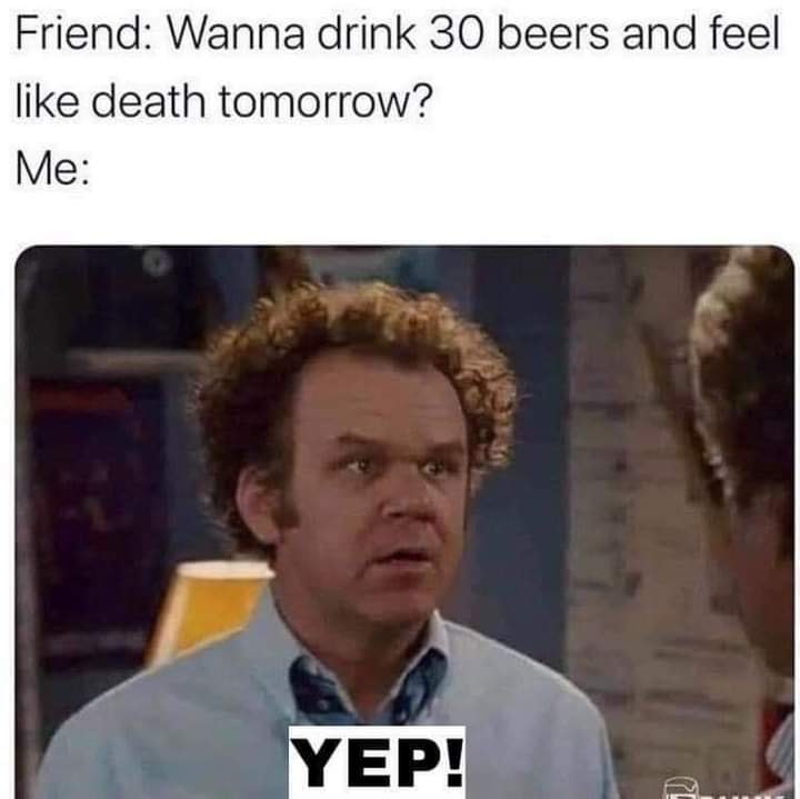 wanna drink 30 beers and feel like dying tomorrow - Friend Wanna drink 30 beers and feel death tomorrow? Me Yep!