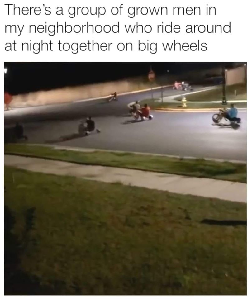 big wheel meme - There's a group of grown men in my neighborhood who ride around at night together on big wheels