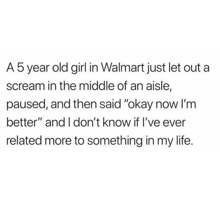 don t love anyone quotes - A 5 year old girl in Walmart just let out a scream in the middle of an aisle, paused, and then said "okay now I'm better" and I don't know if I've ever related more to something in my life.