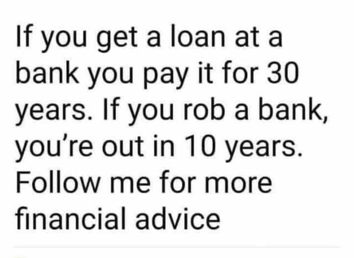 sad memes - If you get a loan at a bank you pay it for 30 years. If you rob a bank, you're out in 10 years. me for more financial advice