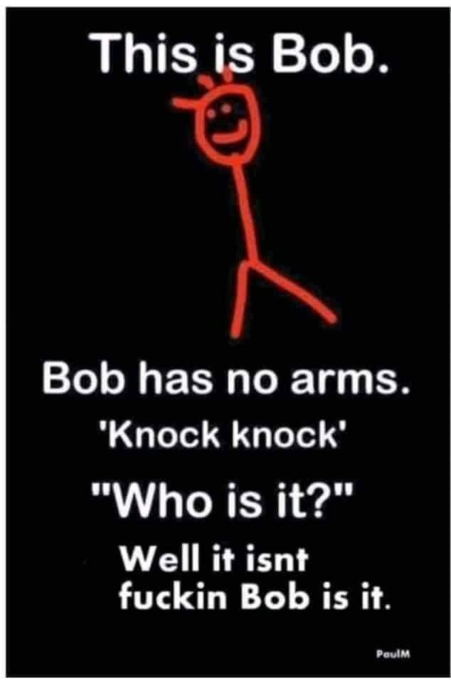 bob bob has no arms - This is Bob. Bob has no arms. "Knock knock' "Who is it?" Well it isnt fuckin Bob is it. PaulM