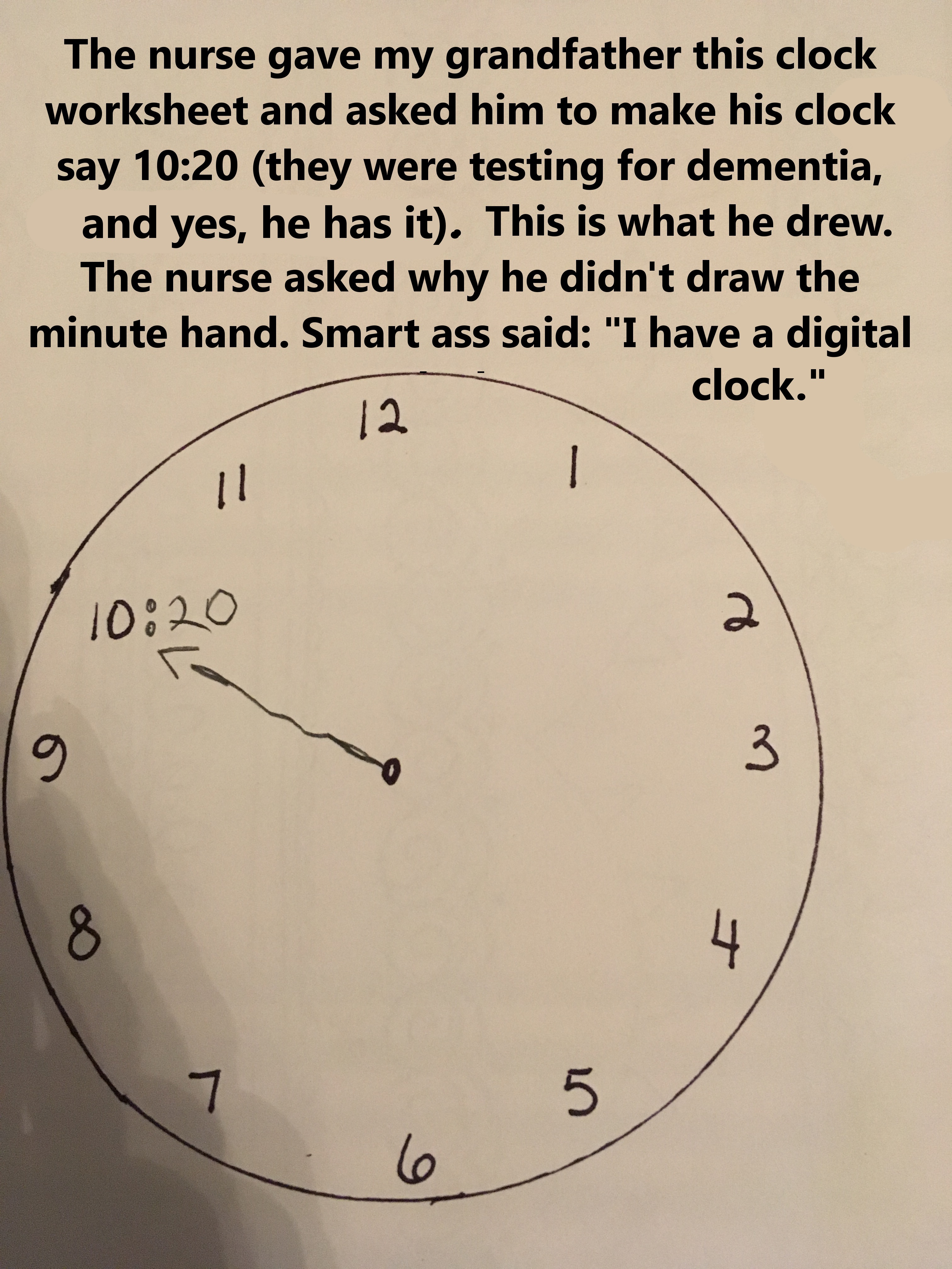 clock - The nurse gave my grandfather this clock worksheet and asked him to make his clock say they were testing for dementia, and yes, he has it. This is what he drew. The nurse asked why he didn't draw the minute hand. Smart ass said "I have a digital c