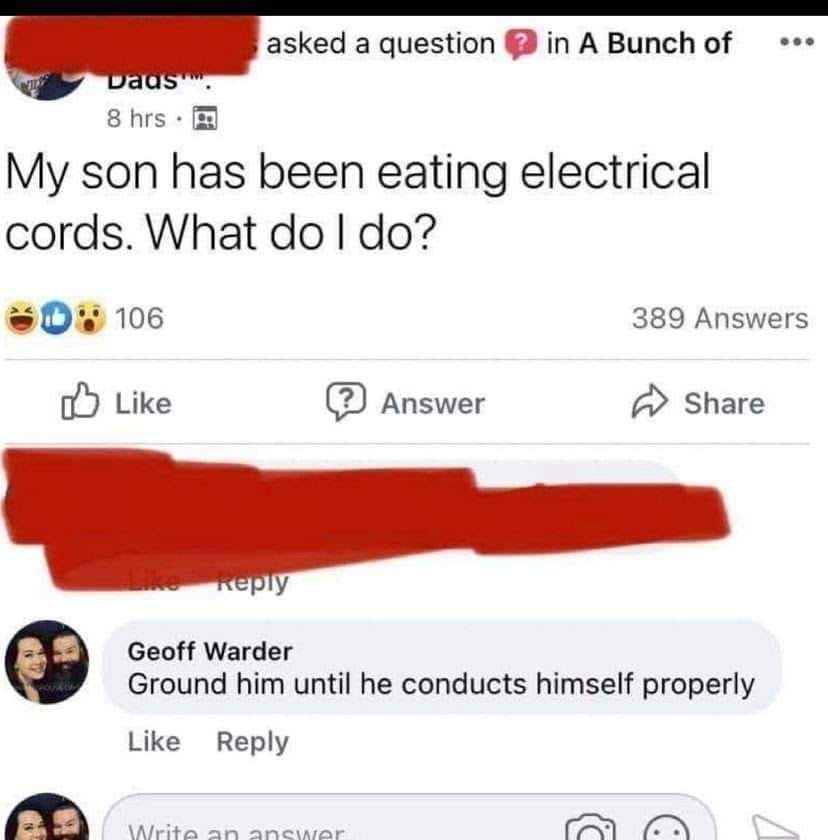 my son has been eating electrical cords - asked a question in A Bunch of vaas 8 hrs. My son has been eating electrical cords. What do I do? Id 106 389 Answers Answer Geoff Warder Ground him until he conducts himself properly Write an answer 1