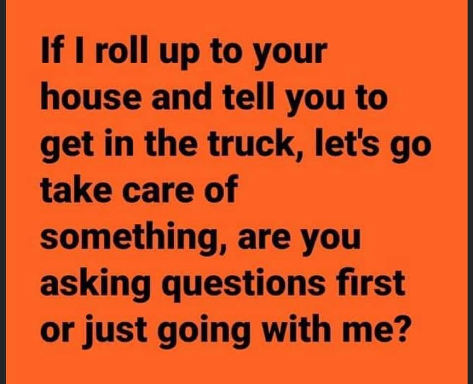 orange - If I roll up to your house and tell you to get in the truck, let's go take care of something, are you asking questions first or just going with me?