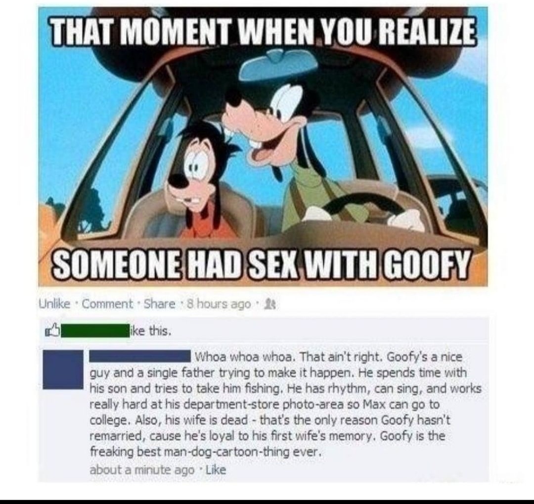 crazy realizations - cartoon - That Moment When You Realize Someone Had Sex With Goofy Un Comment 8 hours ago 23 this. whoa who whoa. That ain't right. Goofy's a nice guy and a single father trying to make it happen. He spends time with his son and tries 