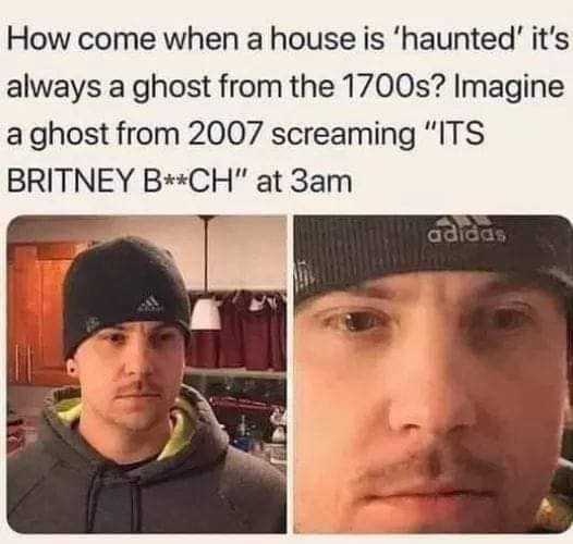 crazy realizations - it's britney b ghost - How come when a house is 'haunted' it's always a ghost from the 1700s? Imagine a ghost from 2007 screaming "Its Britney BCh" at 3am adidas