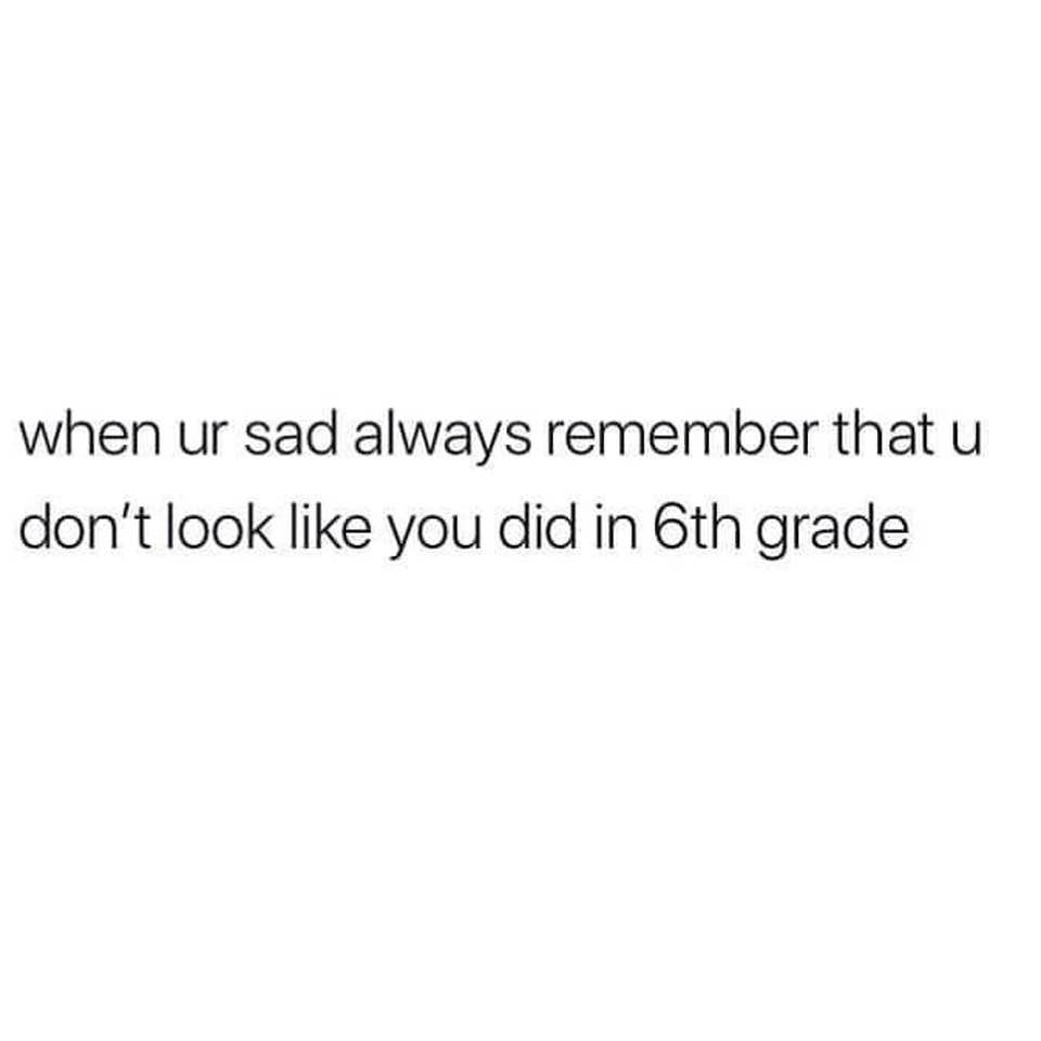 Truth Memes - when ur sad always remember that u don't look you did in 6th grade