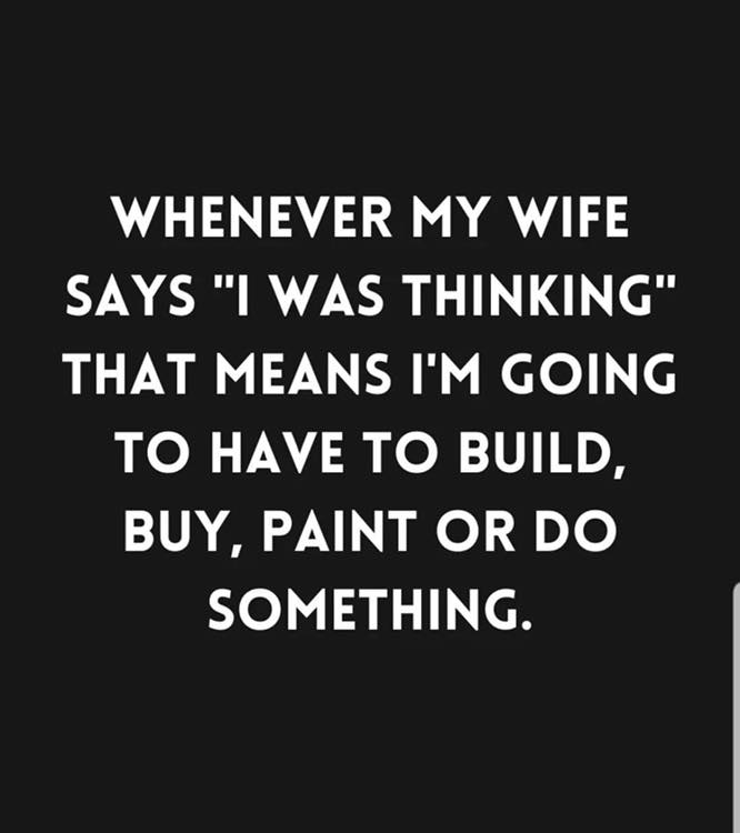 marriage memes - graphics - Whenever My Wife Says "I Was Thinking" That Means I'M Going To Have To Build, Buy, Paint Or Do Something.