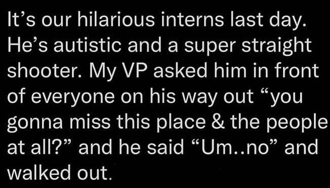 funny pictures - funny It's our hilarious interns last day. He's autistic and a super straight shooter. My Vp asked him in front of everyone on his way out "you gonna miss this place & the people at all?" and he said "Um..no" and walked out.