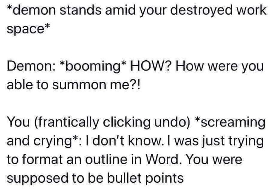 monday morning randomness - angle - demon stands amid your destroyed work space Demon booming How? How were you able to summon me?! You frantically clicking undo screaming and crying I don't know. I was just trying to format an outline in Word. You were s