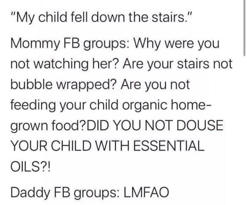dad memes - mom group vs dad group meme - "My child fell down the stairs." Mommy Fb groups Why were you not watching her? Are your stairs not bubble wrapped? Are you not feeding your child organic home grown food? Did You Not Douse Your Child With Essenti