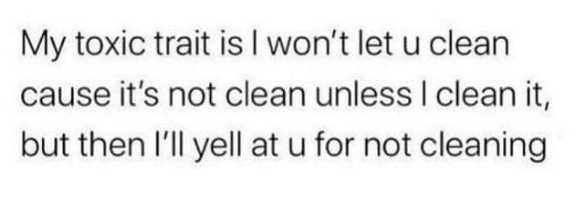 relatable memes - it's not clean unless i clean - My toxic trait is I won't let u clean cause it's not clean unless I clean it, but then I'll yell at u for not cleaning