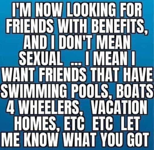 funny memes - dank memes - design - I'M Now Looking For Friends With Benefits, And I Don'T Mean Sexual... I Meani Want Friends That Have Swimming Pools, Boats 4 Wheelers, Vacation Homes, Etc Etc Let Me Know What You Got