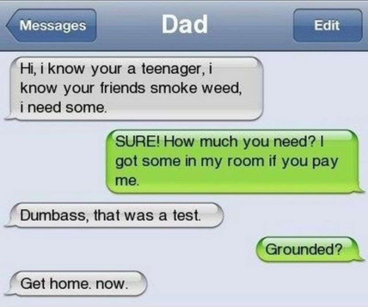 screenshot - Messages Dad Hi, i know your a teenager, i know your friends smoke weed, i need some. Edit Sure! How much you need? I got some in my room if you pay me. Dumbass, that was a test. Get home. now. Grounded?