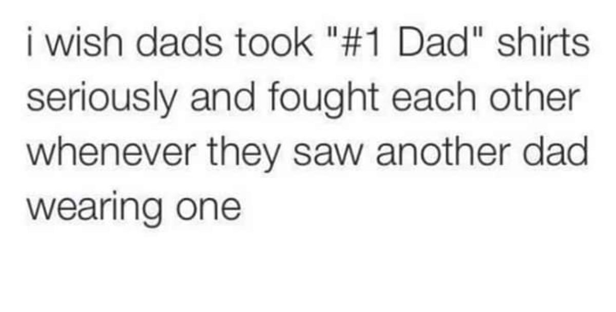 number - i wish dads took " Dad" shirts seriously and fought each other whenever they saw another dad wearing one
