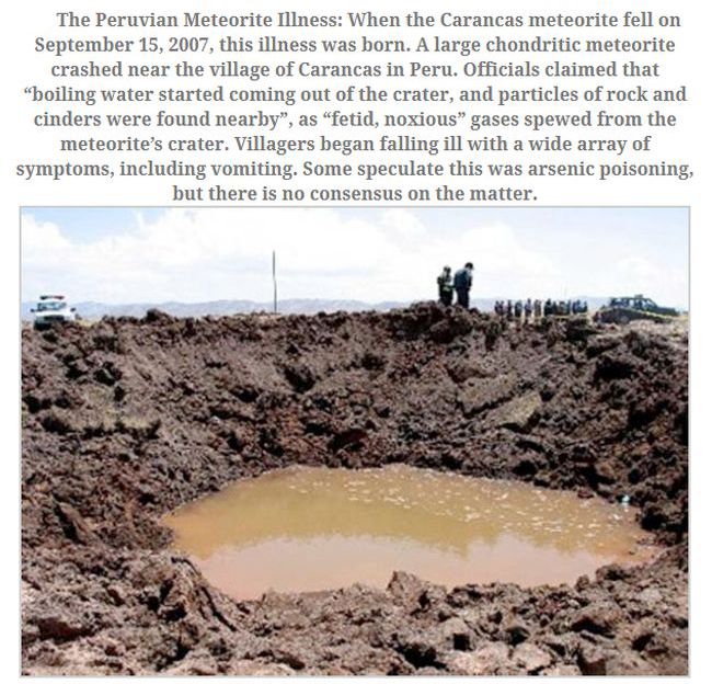 meteor - The Peruvian Meteorite Illness When the Carancas meteorite fell on , this illness was born. A large chondritic meteorite crashed near the village of Carancas in Peru. Officials claimed that "boiling water started coming out of the crater, and par
