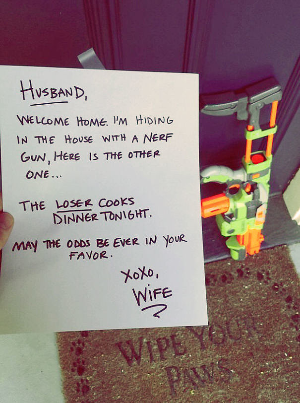 funny love note - Husband, Welcome Home. I'M Hiding In The House With A Nerf Gun, Here Is The Other One... The Loser Cooks Dinner Tonight. May The Odds Be Ever In Your Favor Xoxo, Wife