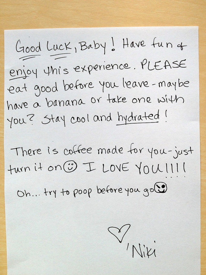 handwritten love notes - Good Luck, Baby ! Have fun of enjoy this experience. Please eat good before you leavemaybe have a banana or take one with you? Stay cool and hydrated! There is coffee made for youjust turn it on I Love Youllll Oh... try to poop be