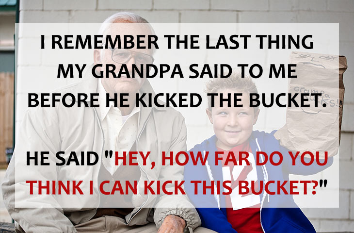 ridiculous jokes - I Remember The Last Thing My Grandpa Said To Me Before He Kicked The Bucket. He Said "Hey, How Far Do You Think I Can Kick This Bucket?"