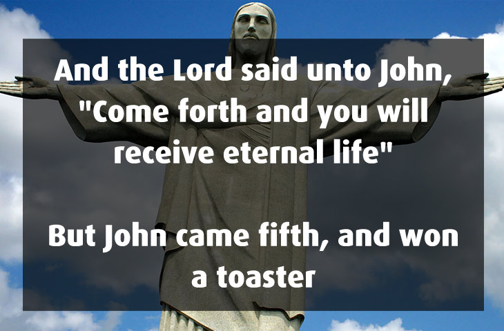 dumb yet funny jokes - And the Lord said unto John, "Come forth and you will receive eternal life" But John came fifth, and won a toaster