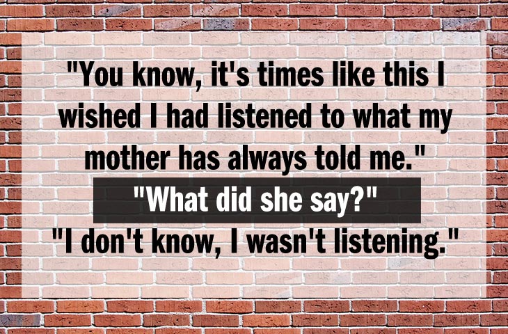 funny jokes that are funny - Uni "You know, it's times this I wished I had listened to what my mother has always told me." "What did she say?" "I don't know, I wasn't listening."