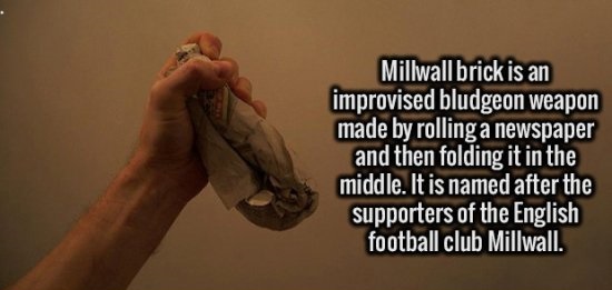 Millwall brick - Millwall brick is an improvised bludgeon weapon made by rolling a newspaper and then folding it in the middle. It is named after the supporters of the English football club Millwall.