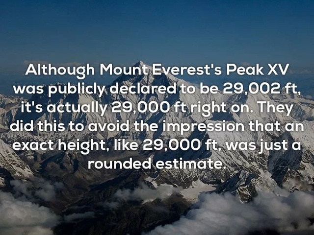everest - Although Mount Everest's Peak Xv was publicly declared to be 29,002 ft, it's actually 29,000 ft right on. They did this to avoid the impression that an exact height, 29,000 ft, was just a rounded estimate.