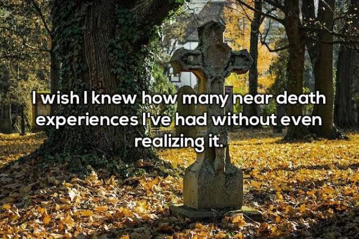 knew - I wish I knew how many near death experiences I've had without even realizing it.