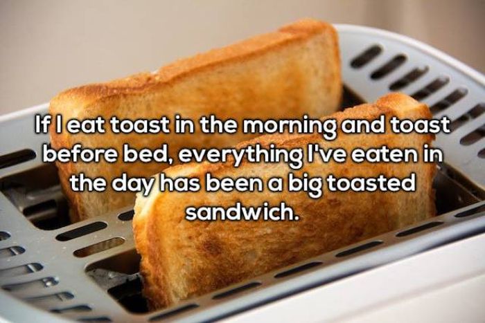 bread toast - If leat toast in the morning and toast before bed, everything I've eaten in the day has been a big toasted sandwich.