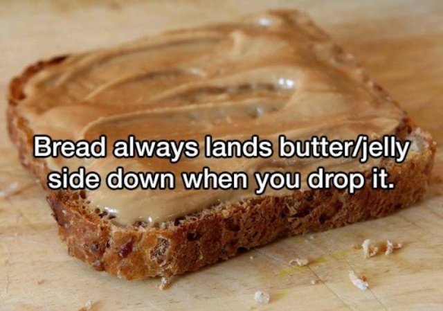 Peanut butter - Bread always lands butterjelly side down when you drop it.