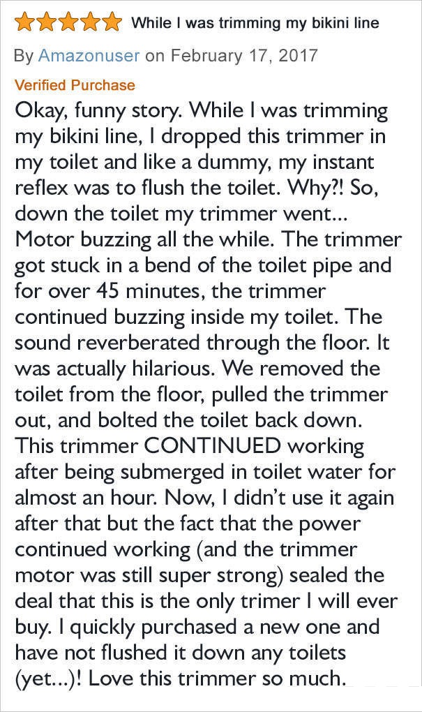 amazon reviews - While I was trimming my bikini line By Amazonuser on Verified Purchase Okay, funny story. While I was trimming my bikini line, I dropped this trimmer in my toilet and a dummy, my instant reflex was to flush the toilet. Why?! So, down the 