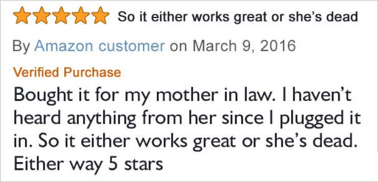 amazon reviews - handwriting - So it either works great or she's dead By Amazon customer on Verified Purchase Bought it for my mother in law. I haven't heard anything from her since I plugged it in. So it either works great or she's dead. Either way 5 sta