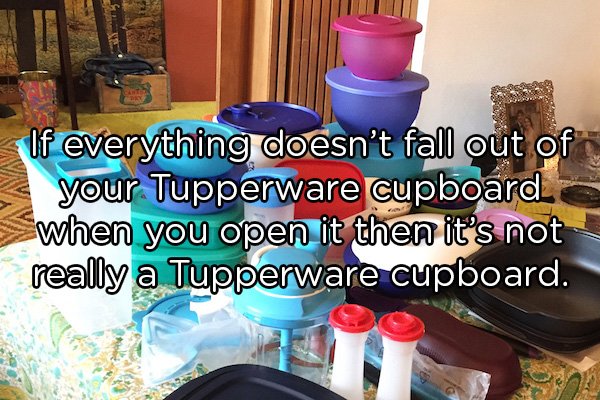 play - If everything doesn't fall out of your Tupperware cupboard when you open it then it's not really a Tupperware cupboard.