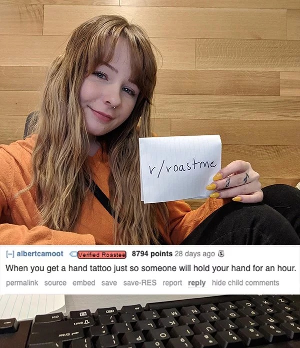 girl - rroastme albertcamoot Verified Roastee 8794 points 28 days ago 3 When you get a hand tattoo just so someone will hold your hand for an hour. permalink source embed save saveRes report hide child 00 Bando Amb