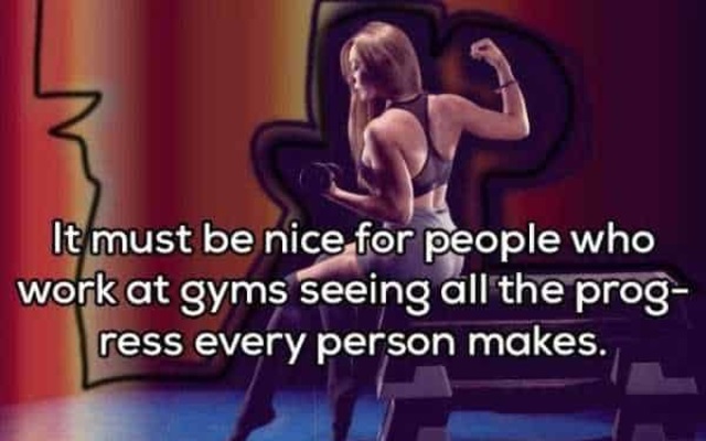 shower thoughts - It must be nice for people who work at gyms seeing all the prog ress every person makes.