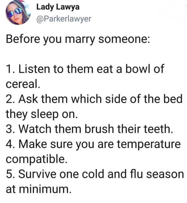before you marry someone listen to them eat a bowl of cereal - Lady Lawya Before you marry someone 1. Listen to them eat a bowl of cereal. 2. Ask them which side of the bed they sleep on. 3. Watch them brush their teeth. 4. Make sure you are temperature c